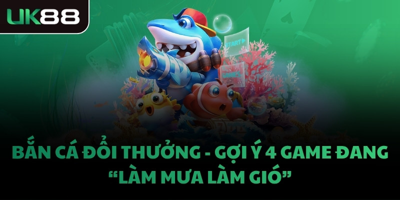 BẮN CÁ ĐỔI THƯỞNG - GỢI Ý 4 GAME ĐANG “LÀM MƯA LÀM GIÓ”
